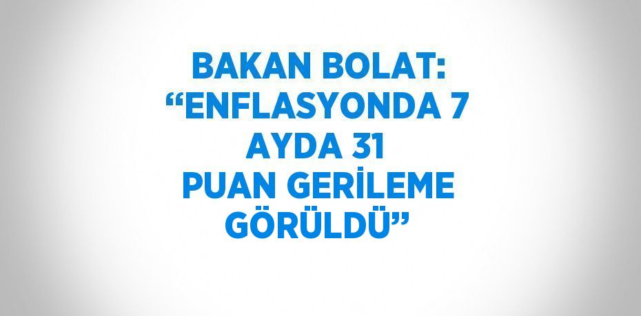 BAKAN BOLAT: ‘‘ENFLASYONDA 7 AYDA 31 PUAN GERİLEME GÖRÜLDÜ’’