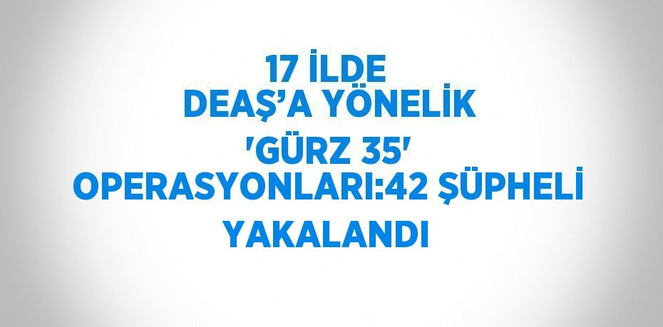 17 İLDE DEAŞ’A YÖNELİK 'GÜRZ 35' OPERASYONLARI:42 ŞÜPHELİ YAKALANDI