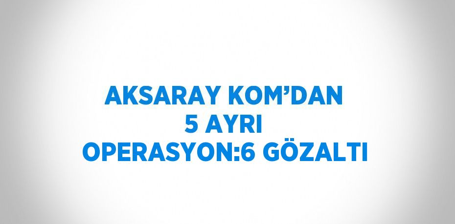 AKSARAY KOM’DAN 5 AYRI OPERASYON:6 GÖZALTI