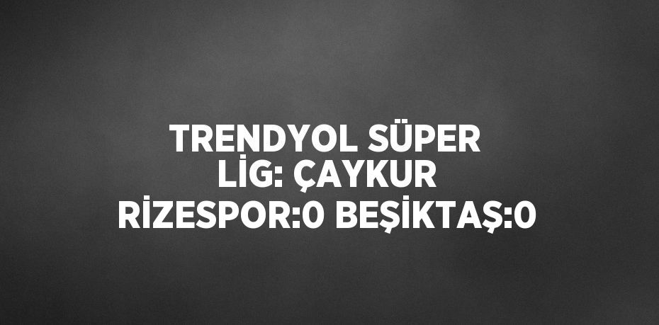 TRENDYOL SÜPER LİG: ÇAYKUR RİZESPOR:0 BEŞİKTAŞ:0