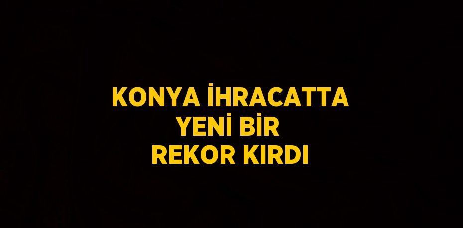 KONYA İHRACATTA YENİ BİR REKOR KIRDI