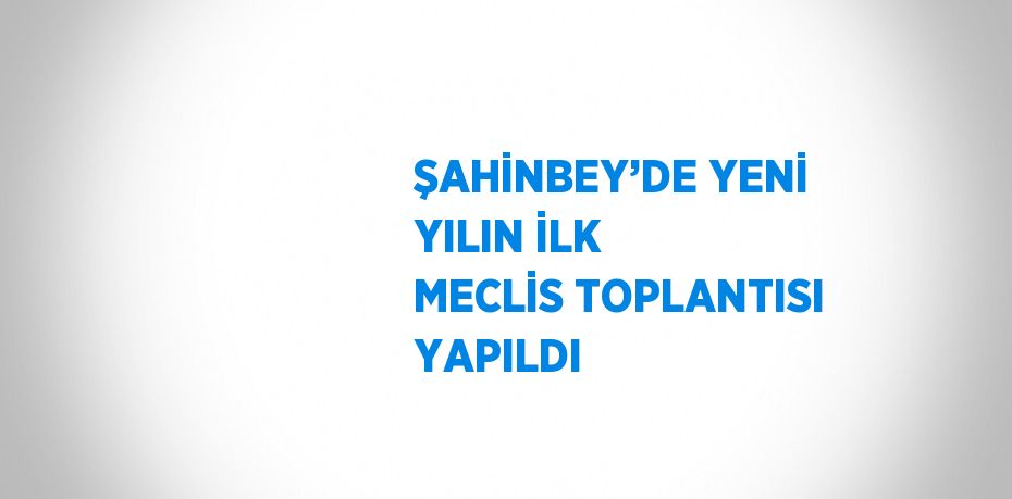 ŞAHİNBEY’DE YENİ YILIN İLK MECLİS TOPLANTISI YAPILDI