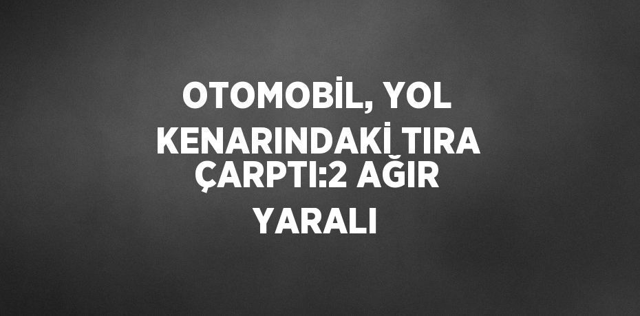 OTOMOBİL, YOL KENARINDAKİ TIRA ÇARPTI:2 AĞIR YARALI