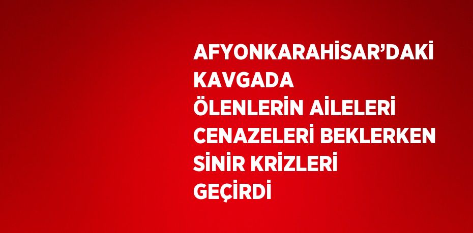 AFYONKARAHİSAR’DAKİ KAVGADA ÖLENLERİN AİLELERİ CENAZELERİ BEKLERKEN SİNİR KRİZLERİ GEÇİRDİ