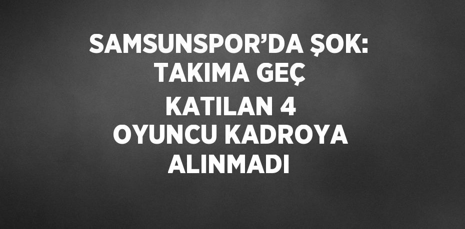 SAMSUNSPOR’DA ŞOK: TAKIMA GEÇ KATILAN 4 OYUNCU KADROYA ALINMADI