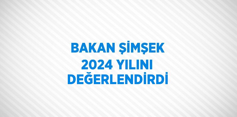 BAKAN ŞİMŞEK 2024 YILINI DEĞERLENDİRDİ