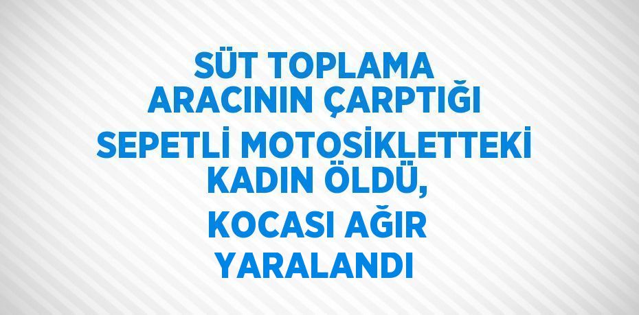 SÜT TOPLAMA ARACININ ÇARPTIĞI SEPETLİ MOTOSİKLETTEKİ KADIN ÖLDÜ, KOCASI AĞIR YARALANDI