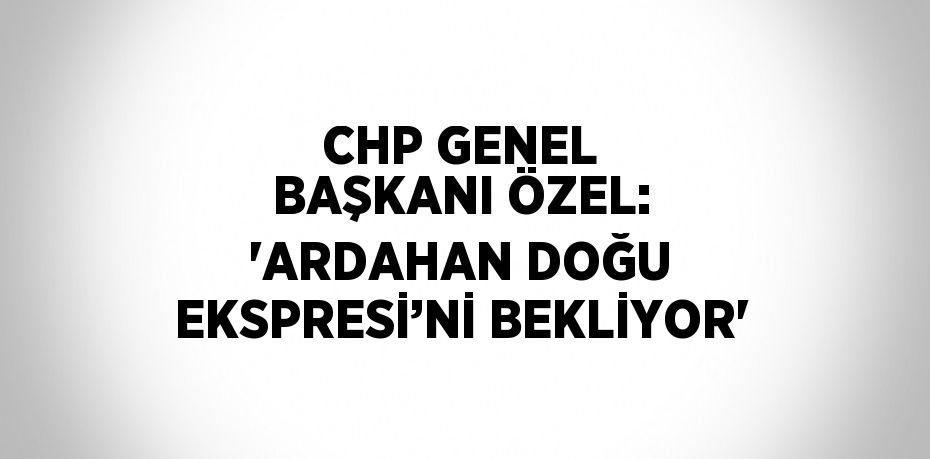 CHP GENEL BAŞKANI ÖZEL: 'ARDAHAN DOĞU EKSPRESİ’Nİ BEKLİYOR'