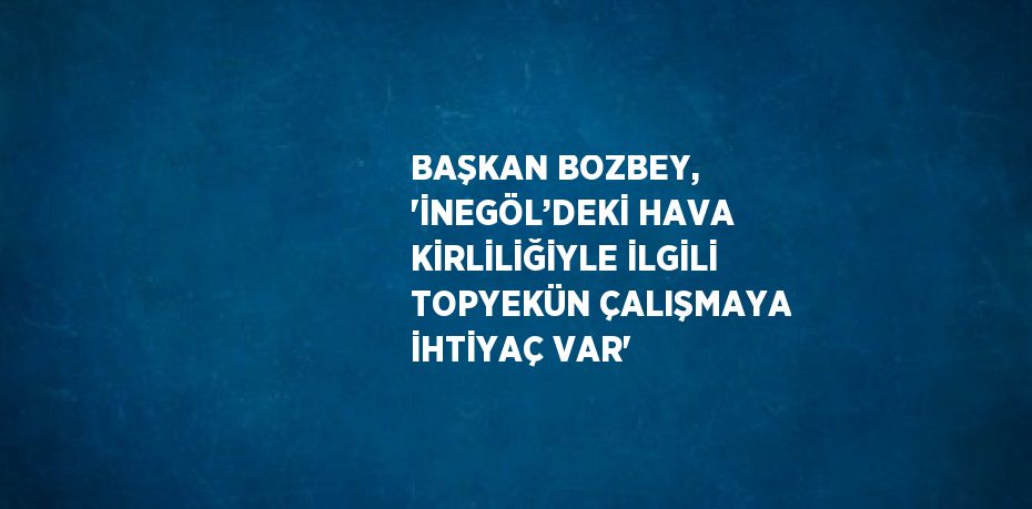 BAŞKAN BOZBEY, 'İNEGÖL’DEKİ HAVA KİRLİLİĞİYLE İLGİLİ TOPYEKÜN ÇALIŞMAYA İHTİYAÇ VAR'