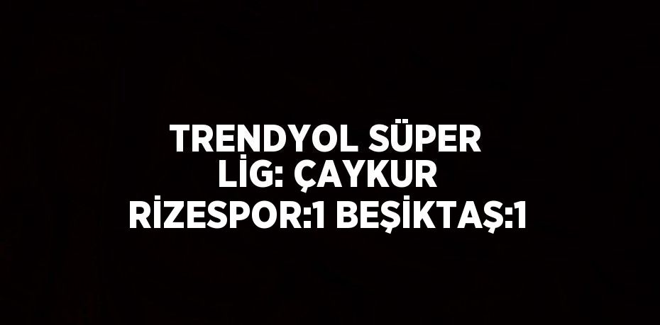 TRENDYOL SÜPER LİG: ÇAYKUR RİZESPOR:1 BEŞİKTAŞ:1