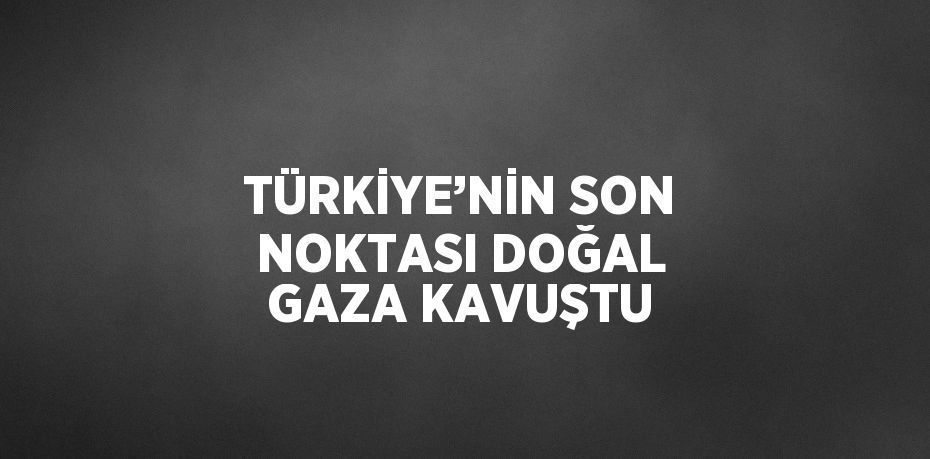 TÜRKİYE’NİN SON NOKTASI DOĞAL GAZA KAVUŞTU