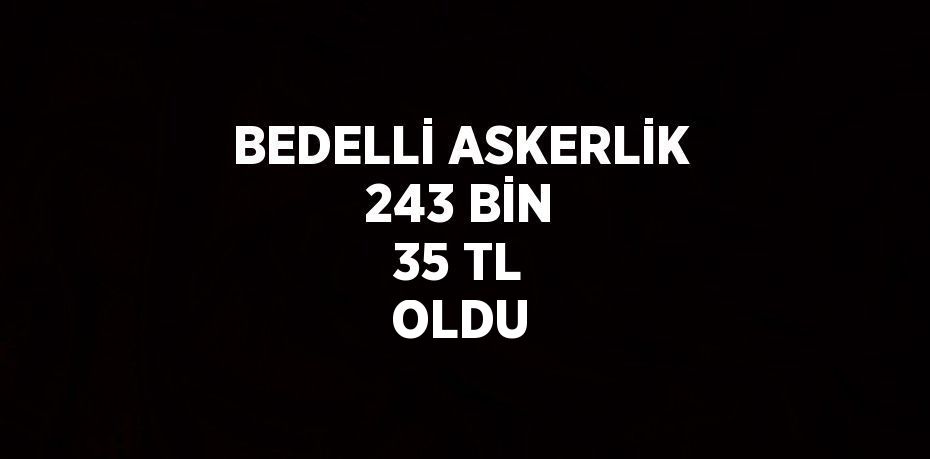 BEDELLİ ASKERLİK 243 BİN 35 TL OLDU