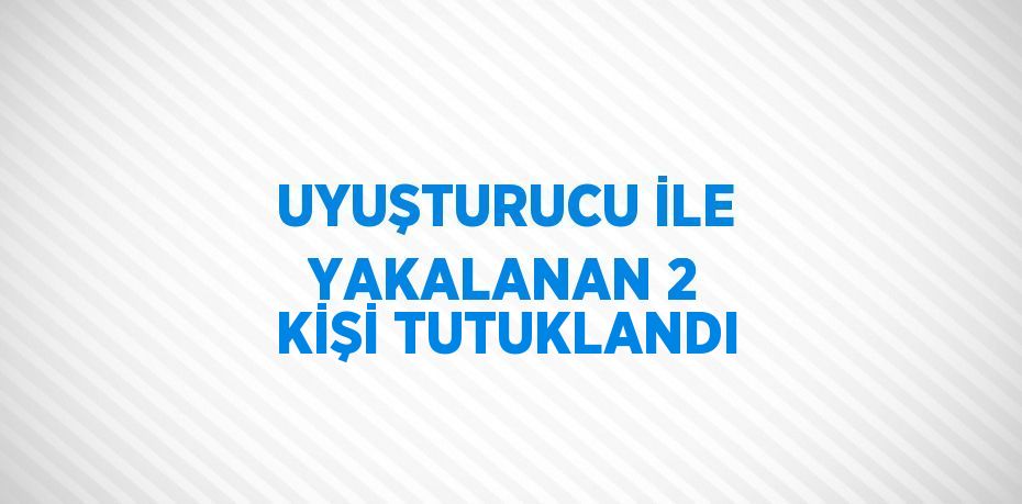 UYUŞTURUCU İLE YAKALANAN 2 KİŞİ TUTUKLANDI