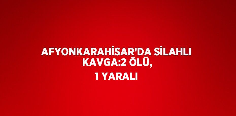 AFYONKARAHİSAR’DA SİLAHLI KAVGA:2 ÖLÜ, 1 YARALI