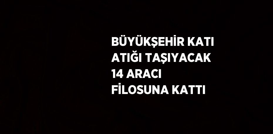 BÜYÜKŞEHİR KATI ATIĞI TAŞIYACAK 14 ARACI FİLOSUNA KATTI