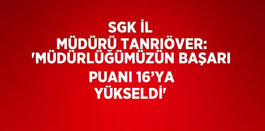 SGK İL MÜDÜRÜ TANRIÖVER: 'MÜDÜRLÜĞÜMÜZÜN BAŞARI PUANI 16’YA YÜKSELDİ'