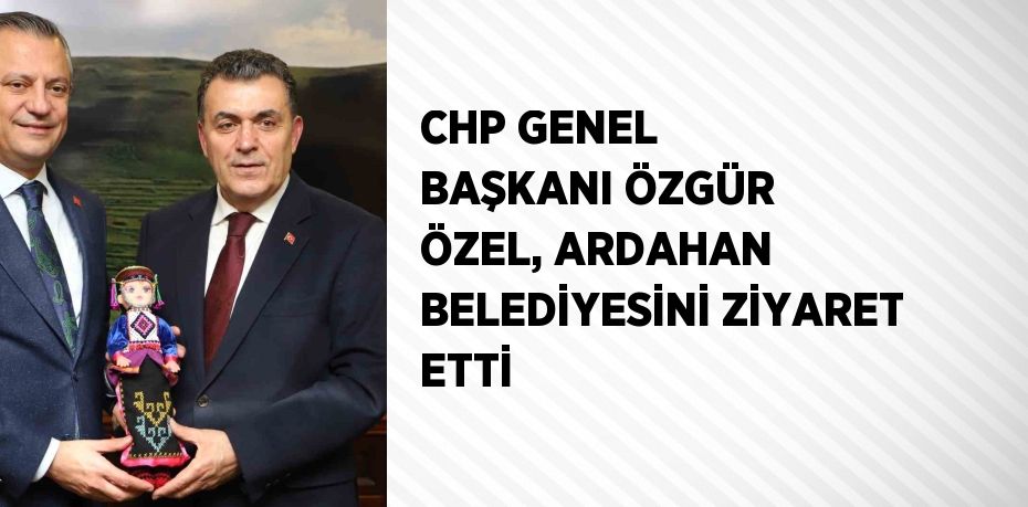 CHP GENEL BAŞKANI ÖZGÜR ÖZEL, ARDAHAN BELEDİYESİNİ ZİYARET ETTİ