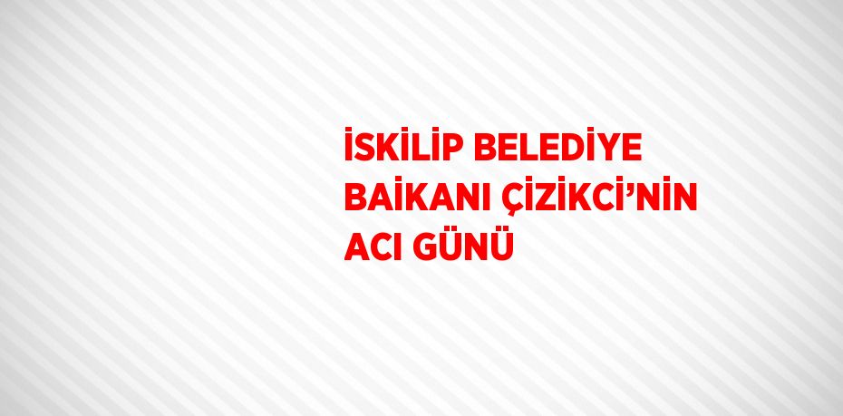 İSKİLİP BELEDİYE BAİKANI ÇİZİKCİ’NİN ACI GÜNÜ