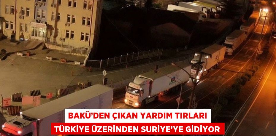 BAKÜ’DEN ÇIKAN YARDIM TIRLARI TÜRKİYE ÜZERİNDEN SURİYE’YE GİDİYOR