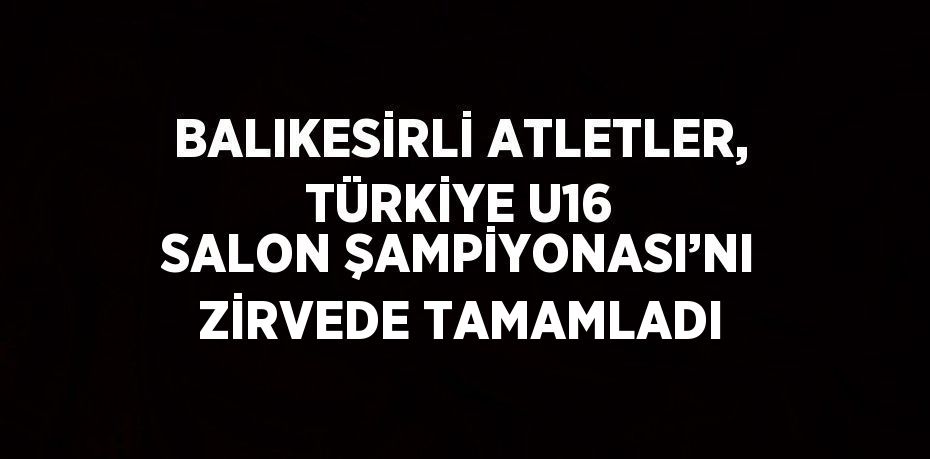 BALIKESİRLİ ATLETLER, TÜRKİYE U16 SALON ŞAMPİYONASI’NI ZİRVEDE TAMAMLADI