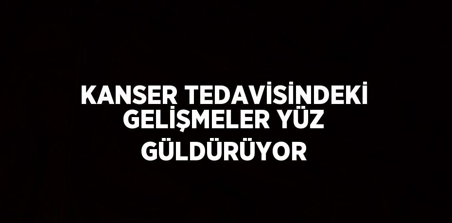 KANSER TEDAVİSİNDEKİ GELİŞMELER YÜZ GÜLDÜRÜYOR