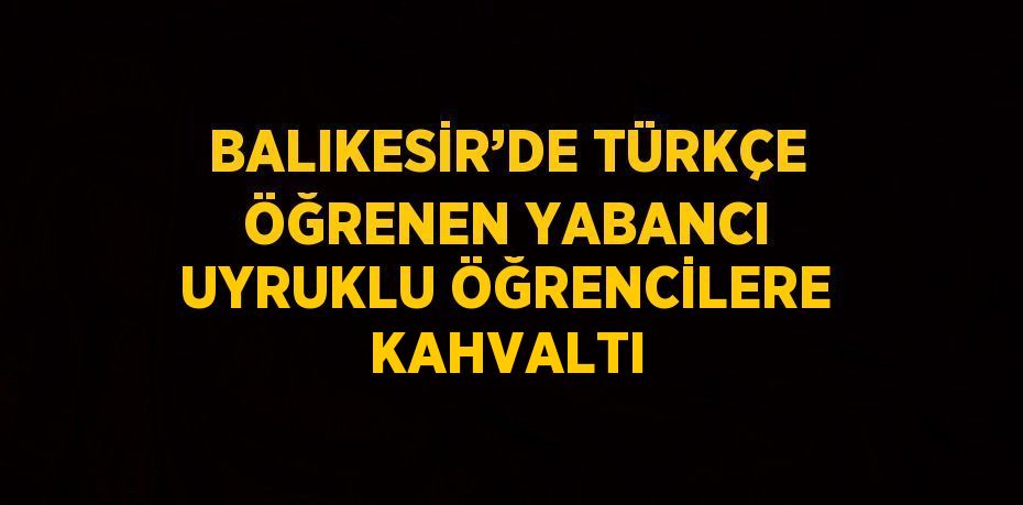 BALIKESİR’DE TÜRKÇE ÖĞRENEN YABANCI UYRUKLU ÖĞRENCİLERE KAHVALTI