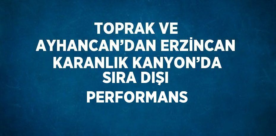 TOPRAK VE AYHANCAN’DAN ERZİNCAN KARANLIK KANYON’DA SIRA DIŞI PERFORMANS