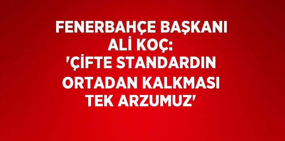 FENERBAHÇE BAŞKANI ALİ KOÇ: 'ÇİFTE STANDARDIN ORTADAN KALKMASI TEK ARZUMUZ'