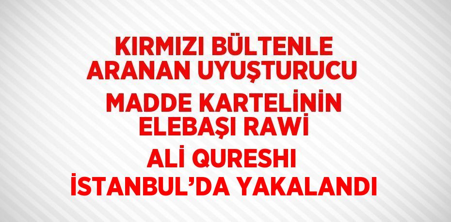 KIRMIZI BÜLTENLE ARANAN UYUŞTURUCU MADDE KARTELİNİN ELEBAŞI RAWİ ALİ QURESHI İSTANBUL’DA YAKALANDI