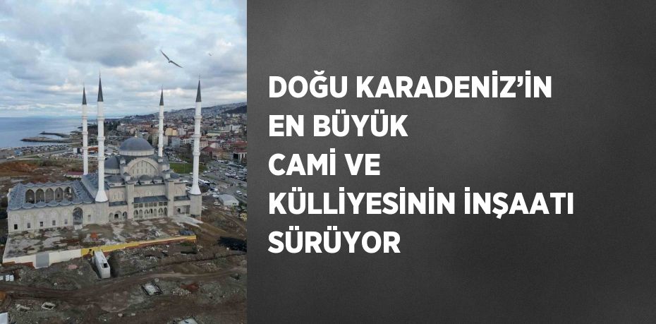 DOĞU KARADENİZ’İN EN BÜYÜK CAMİ VE KÜLLİYESİNİN İNŞAATI SÜRÜYOR