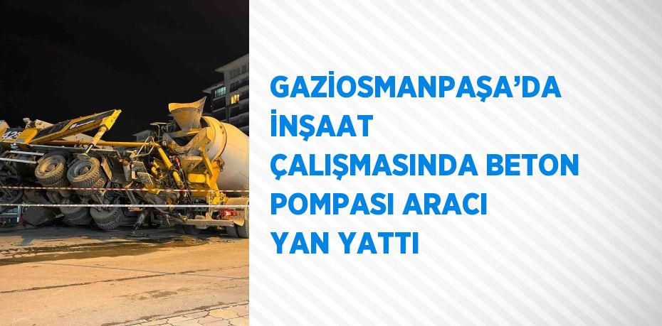 GAZİOSMANPAŞA’DA İNŞAAT ÇALIŞMASINDA BETON POMPASI ARACI YAN YATTI