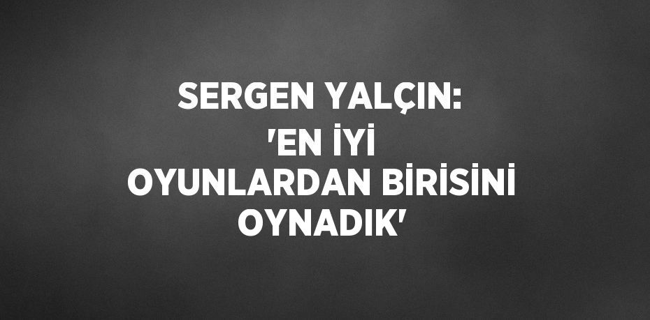 SERGEN YALÇIN: 'EN İYİ OYUNLARDAN BİRİSİNİ OYNADIK'