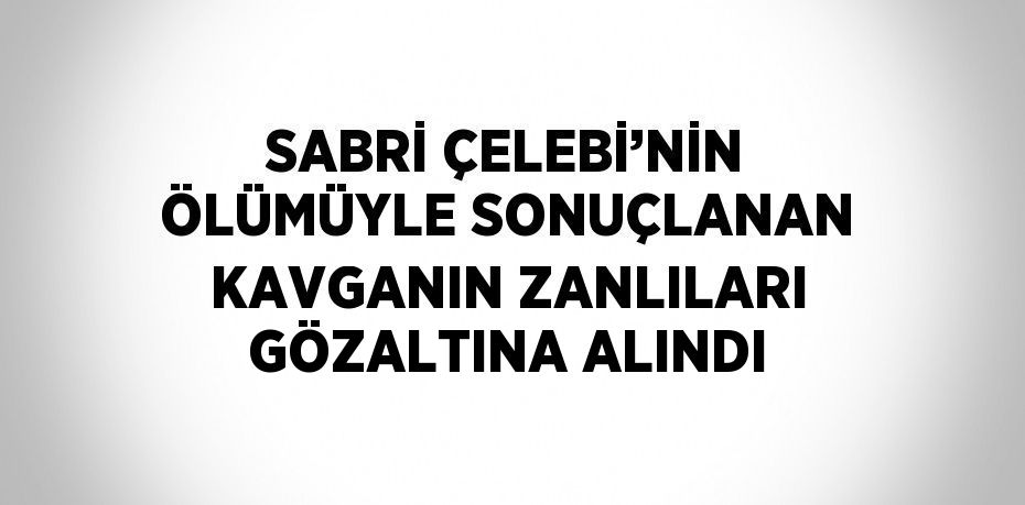 SABRİ ÇELEBİ’NİN ÖLÜMÜYLE SONUÇLANAN KAVGANIN ZANLILARI GÖZALTINA ALINDI