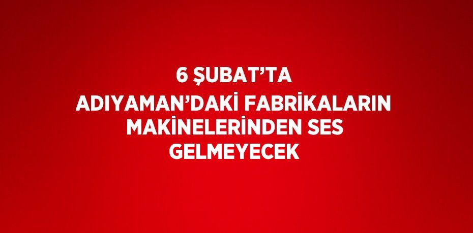 6 ŞUBAT’TA ADIYAMAN’DAKİ FABRİKALARIN MAKİNELERİNDEN SES GELMEYECEK