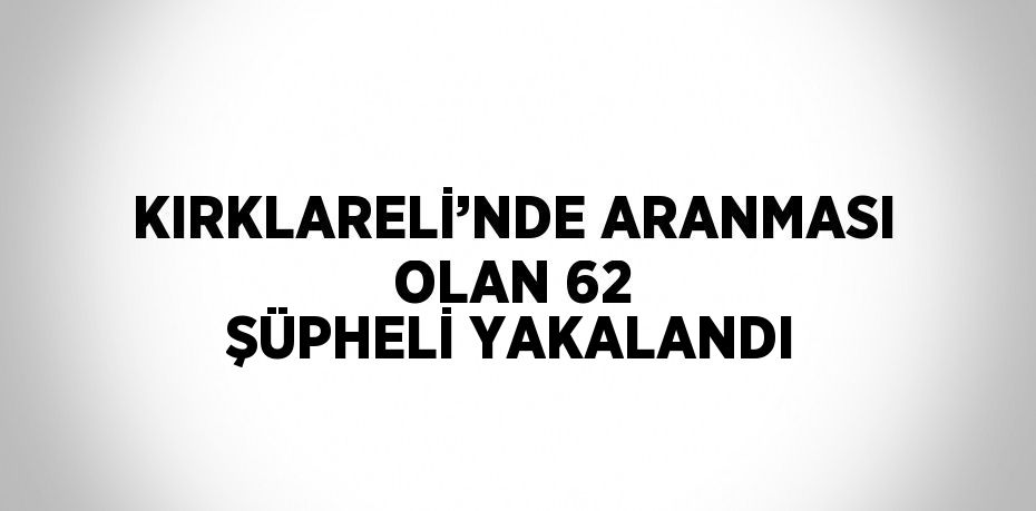 KIRKLARELİ’NDE ARANMASI OLAN 62 ŞÜPHELİ YAKALANDI