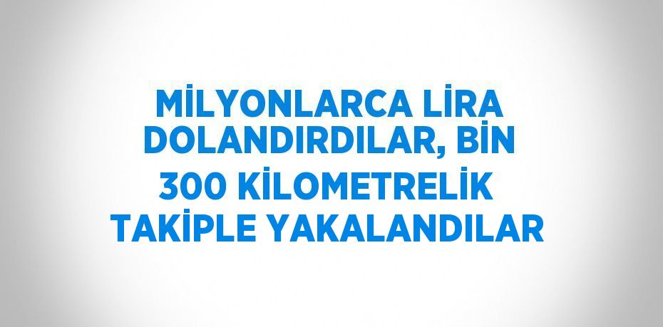 MİLYONLARCA LİRA DOLANDIRDILAR, BİN 300 KİLOMETRELİK TAKİPLE YAKALANDILAR