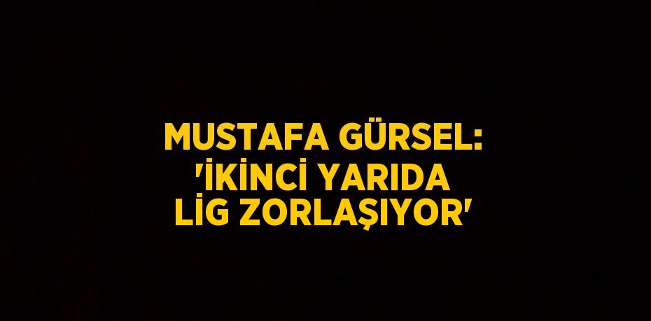 MUSTAFA GÜRSEL: 'İKİNCİ YARIDA LİG ZORLAŞIYOR'