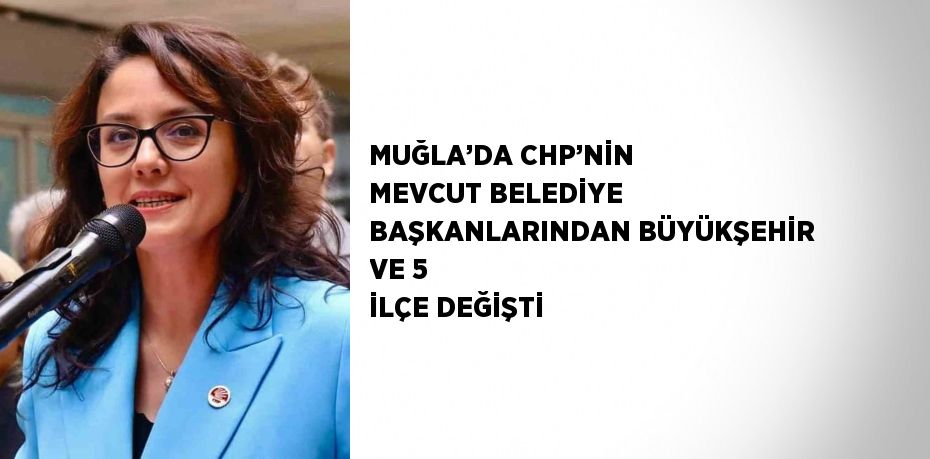 MUĞLA’DA CHP’NİN MEVCUT BELEDİYE BAŞKANLARINDAN BÜYÜKŞEHİR VE 5 İLÇE DEĞİŞTİ