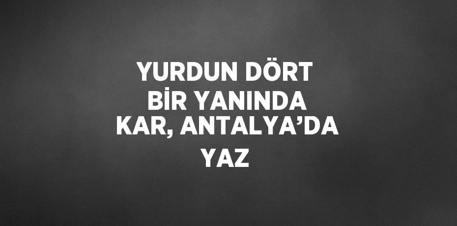 YURDUN DÖRT BİR YANINDA KAR, ANTALYA’DA YAZ