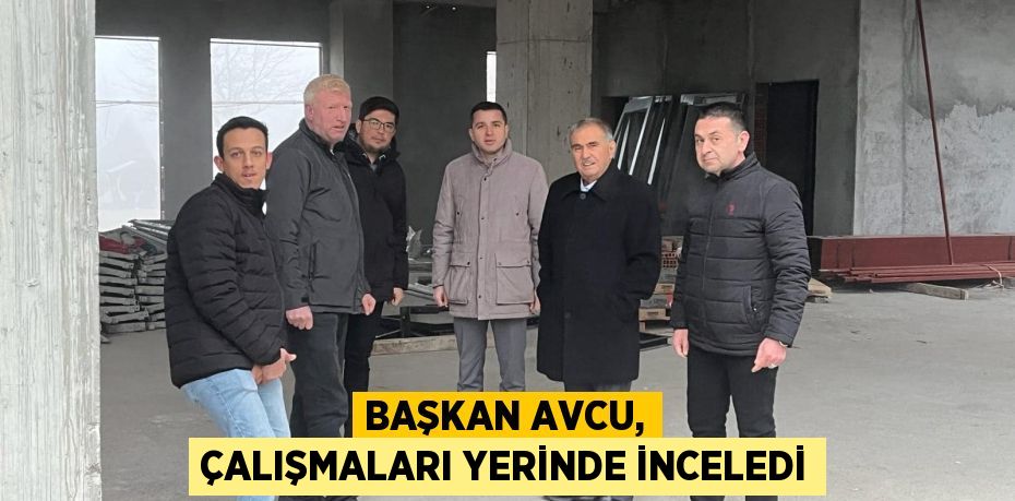 BAŞKAN AVCU, ÇALIŞMALARI YERİNDE İNCELEDİ