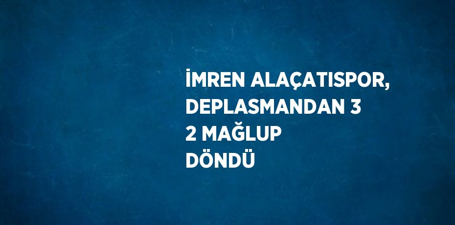 İMREN ALAÇATISPOR, DEPLASMANDAN 3 2 MAĞLUP DÖNDÜ