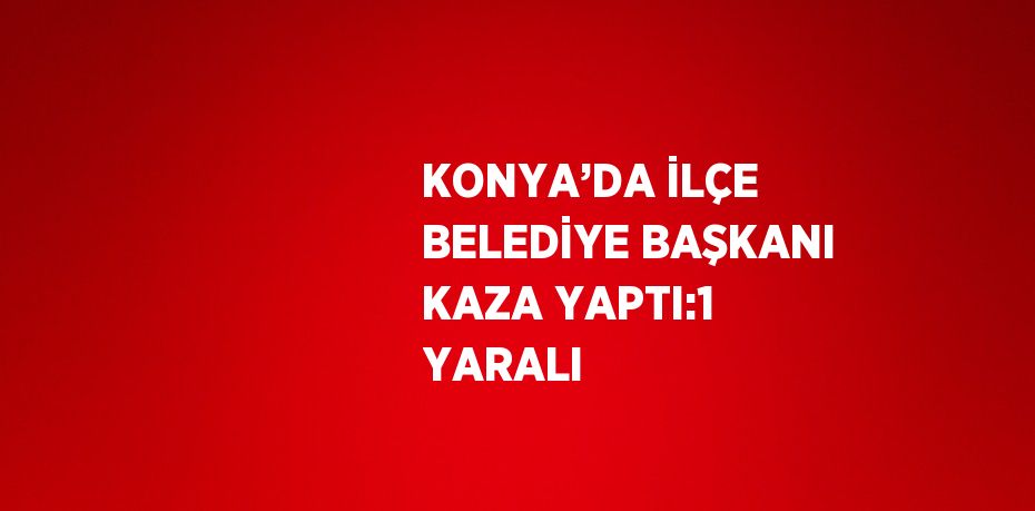 KONYA’DA İLÇE BELEDİYE BAŞKANI KAZA YAPTI:1 YARALI