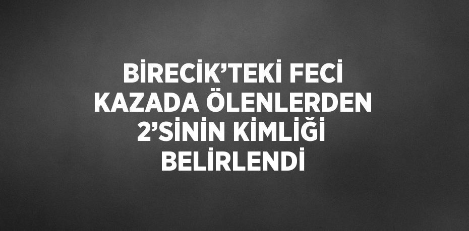 BİRECİK’TEKİ FECİ KAZADA ÖLENLERDEN 2’SİNİN KİMLİĞİ BELİRLENDİ