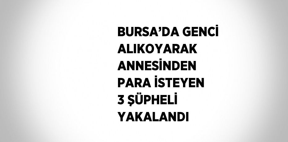 BURSA’DA GENCİ ALIKOYARAK ANNESİNDEN PARA İSTEYEN 3 ŞÜPHELİ YAKALANDI