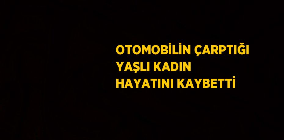 OTOMOBİLİN ÇARPTIĞI YAŞLI KADIN HAYATINI KAYBETTİ