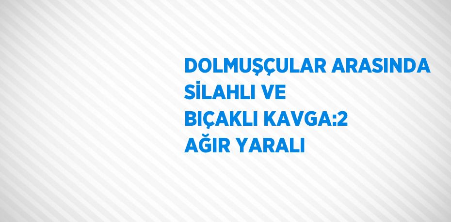 DOLMUŞÇULAR ARASINDA SİLAHLI VE BIÇAKLI KAVGA:2 AĞIR YARALI