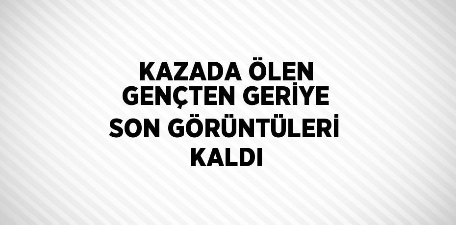 KAZADA ÖLEN GENÇTEN GERİYE SON GÖRÜNTÜLERİ KALDI