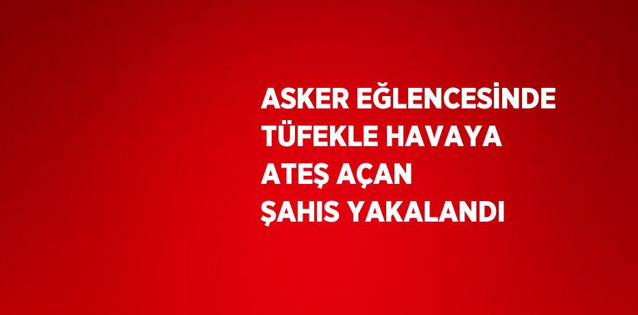 ASKER EĞLENCESİNDE TÜFEKLE HAVAYA ATEŞ AÇAN ŞAHIS YAKALANDI