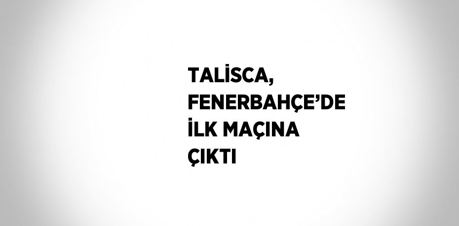 TALİSCA, FENERBAHÇE’DE İLK MAÇINA ÇIKTI