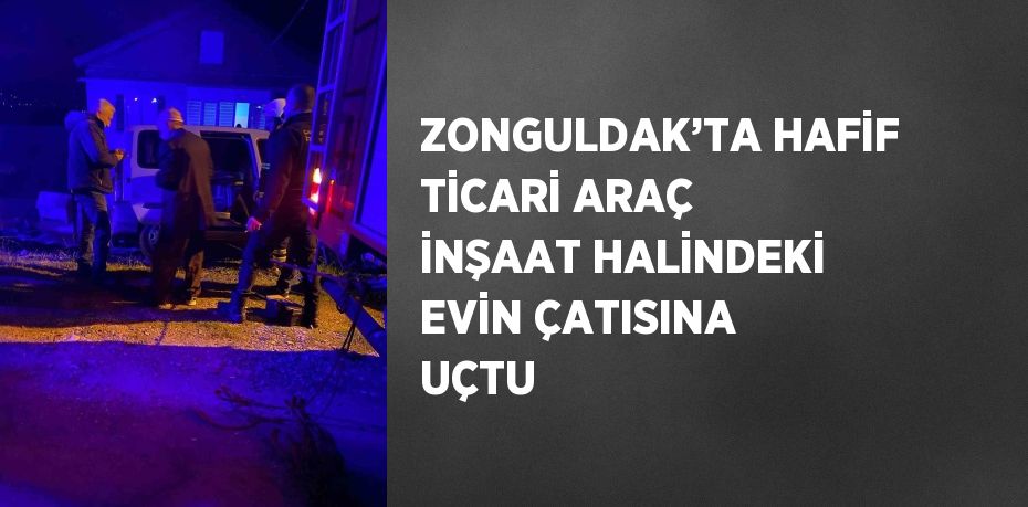 ZONGULDAK’TA HAFİF TİCARİ ARAÇ İNŞAAT HALİNDEKİ EVİN ÇATISINA UÇTU